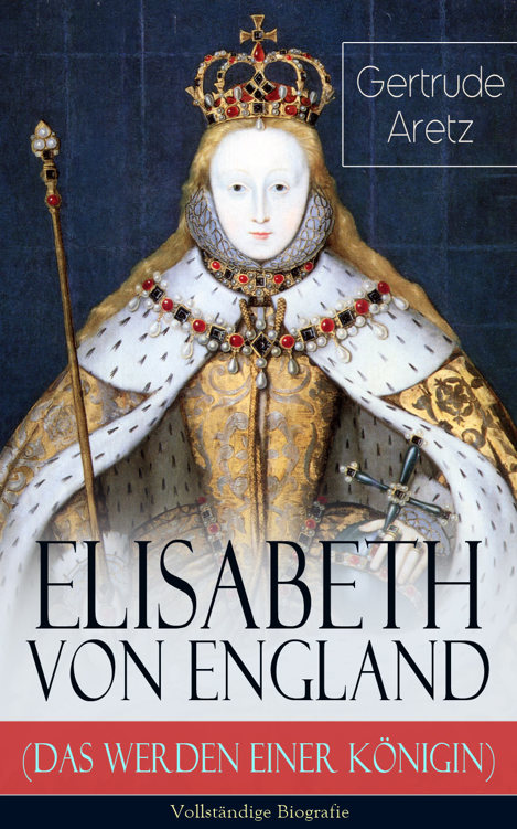 Elisabeth von England (Das Werden einer Königin) - Vollständige Biografie: Elisabeth I. - Lebensgeschichte der jungfräulichen Königin