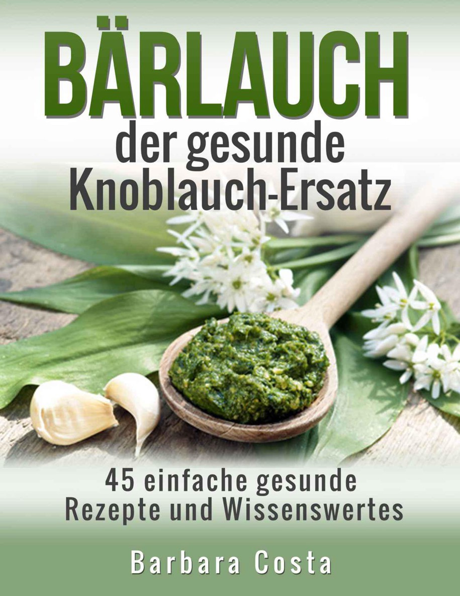 Baerlauch der gesunde Knoblauch-Ersatz: 45 einfache gesunde Rezepte und Wissenswertes über den Bärlauch